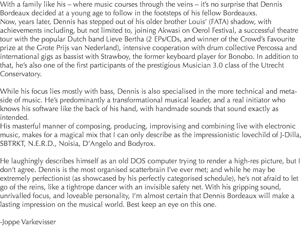 With a family like his – where music courses through the veins – it’s no surprise that Dennis Bordeaux decided at a young age to follow in the footsteps of his fellow Bordeauxs.
Now, years later, Dennis has stepped out of his older brother Louis’ (FATA) shadow, with achievements including, but not limited to, joining Akwasi on Oerol Festival, a successful theatre tour with the popular Dutch band Lieve Bertha (2 EPs/CDs, and winner of the Crowd’s Favourite prize at the Grote Prijs van Nederland), intensive cooperation with drum collective Percossa and international gigs as bassist with Strawboy, the former keyboard player for Bonobo. In addition to that, he’s also one of the first participants of the prestigious Musician 3.0 class of the Utrecht Conservatory. While his focus lies mostly with bass, Dennis is also specialised in the more technical and meta-side of music. He’s predominantly a transformational musical leader, and a real initiator who knows his software like the back of his hand, with handmade sounds that sound exactly as intended.
His masterful manner of composing, producing, improvising and combining live with electronic music, makes for a magical mix that I can only describe as the impressionistic lovechild of J-Dilla, SBTRKT, N.E.R.D., Noisia, D’Angelo and Bodyrox. He laughingly describes himself as an old DOS computer trying to render a high-res picture, but I don’t agree. Dennis is the most organised scatterbrain I’ve ever met; and while he may be extremely perfectionist (as showcased by his perfectly categorised schedule), he’s not afraid to let go of the reins, like a tightrope dancer with an invisible safety net. With his gripping sound, unrivalled focus, and loveable personality, I’m almost certain that Dennis Bordeaux will make a lasting impression on the musical world. Best keep an eye on this one. -Joppe Varkevisser
